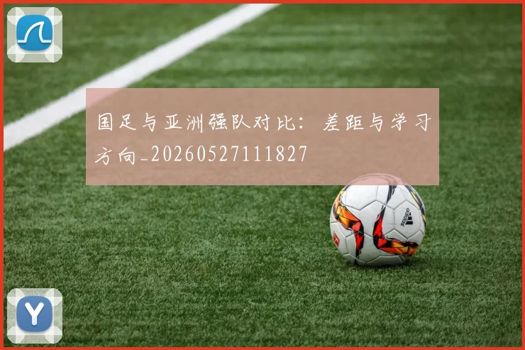 国足与亚洲强队对比：差距与学习方向_20260527111827