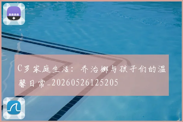 C罗家庭生活：乔治娜与孩子们的温馨日常_20260526125205