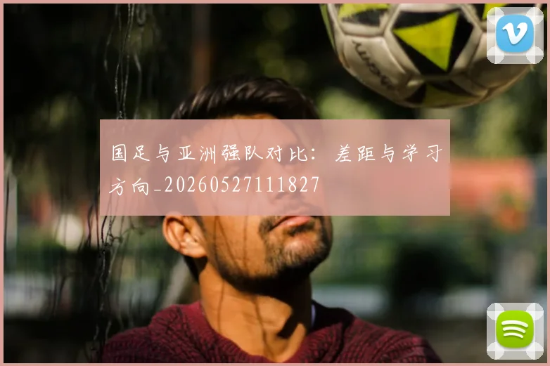 国足与亚洲强队对比：差距与学习方向_20260527111827