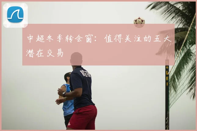 中超冬季转会窗:值得关注的五大潜在交易