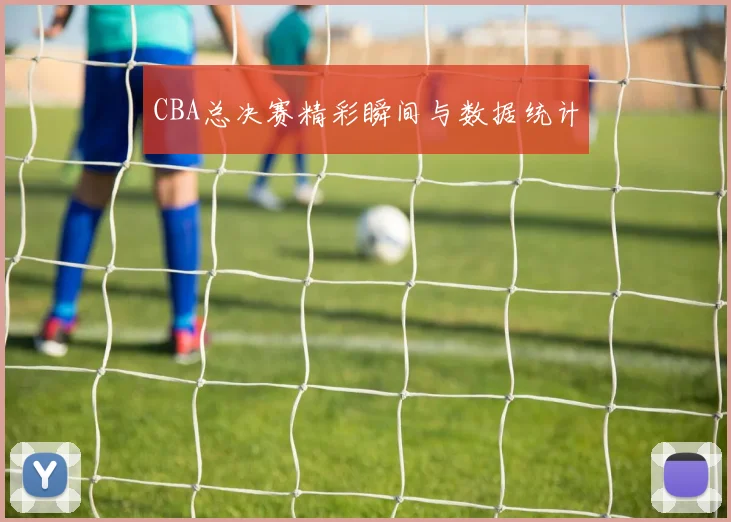 CBA总决赛精彩瞬间与数据统计